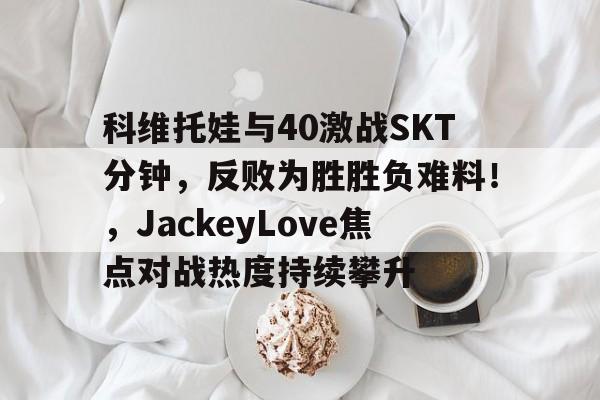 科维托娃与40激战SKT分钟，反败为胜胜负难料！，JackeyLove焦点对战热度持续攀升的简单介绍